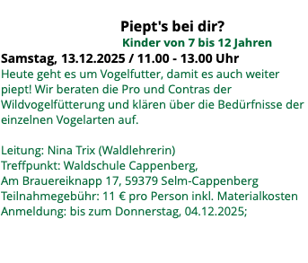  Piept's bei dir? Kinder von 7 bis 12 Jahren Samstag, 13.12.2025 / 11.00 - 13.00 Uhr Heute geht es um Vogelfutter, damit es auch weiter piept! Wir beraten die Pro und Contras der Wildvogelfütterung und klären über die Bedürfnisse der einzelnen Vogelarten auf. Leitung: Nina Trix (Waldlehrerin) Treffpunkt: Waldschule Cappenberg, Am Brauereiknapp 17, 59379 Selm-Cappenberg Teilnahmegebühr: 11 € pro Person inkl. Materialkosten Anmeldung: bis zum Donnerstag, 04.12.2025; 
