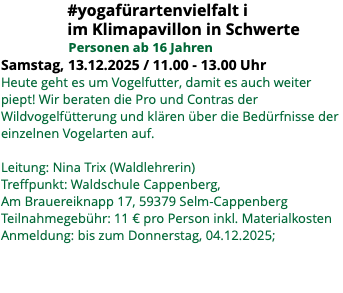 &nbsp;#yogafürartenvielfalt i im Klimapavillon in Schwerte Personen ab 16 Jahren Samstag, 13.12.2025 / 11.00 - 13.00 Uhr Heute geht es um Vogelfutter, damit es auch weiter piept! Wir beraten die Pro und Contras der Wildvogelfütterung und klären über die Bedürfnisse der einzelnen Vogelarten auf. Leitung: Nina Trix (Waldlehrerin) Treffpunkt: Waldschule Cappenberg, Am Brauereiknapp 17, 59379 Selm-Cappenberg Teilnahmegebühr: 11 € pro Person inkl. Materialkosten Anmeldung: bis zum Donnerstag, 04.12.2025; 