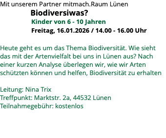 Mit unserem Partner mitmach.Raum Lünen Biodiversiwas? Kinder von 6 - 10 Jahren Freitag, 16.01.2026 / 14.00 - 16.00 Uhr Heute geht es um das Thema Biodiversität. Wie sieht das mit der Artenvielfalt bei uns in Lünen aus? Nach einer kurzen Analyse überlegen wir, wie wir Arten schützten können und helfen, Biodiversität zu erhalten Leitung: Nina Trix Treffpunkt: Marktstr. 2a, 44532 Lünen Teilnahmegebühr: kostenlos 