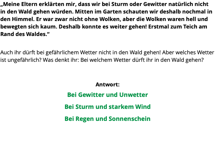 „Meine Eltern erklärten mir, dass wir bei Sturm oder Gewitter natürlich nicht in den Wald gehen würden. Mitten im Garten schauten wir deshalb nochmal in den Himmel. Er war zwar nicht ohne Wolken, aber die Wolken waren hell und bewegten sich kaum. Deshalb konnte es weiter gehen! Erstmal zum Teich am Rand des Waldes.“ Auch ihr dürft bei gefährlichem Wetter nicht in den Wald gehen! Aber welches Wetter ist ungefährlich? Was denkt ihr: Bei welchem Wetter dürft ihr in den Wald gehen? Antwort: Bei Gewitter und Unwetter Bei Sturm und starkem Wind Bei Regen und Sonnenschein 