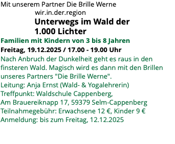 Mit unserem Partner Die Brille Werne wir.in.der.region Unterwegs im Wald der 1.000 Lichter Familien mit Kindern von 3 bis 8 Jahren Freitag, 19.12.2025 / 17.00 - 19.00 Uhr Nach Anbruch der Dunkelheit geht es raus in den finsteren Wald. Magisch wird es dann mit den Brillen unseres Partners "Die Brille Werne". Leitung: Anja Ernst (Wald- & Yogalehrerin) Treffpunkt: Waldschule Cappenberg, Am Brauereiknapp 17, 59379 Selm-Cappenberg Teilnahmegebühr: Erwachsene 12 €, Kinder 9 € Anmeldung: bis zum Freitag, 12.12.2025