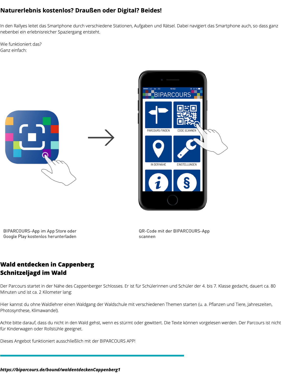  Naturerlebnis kostenlos? Draußen oder Digital? Beides! In den Rallyes leitet das Smartphone durch verschiedene Stationen, Aufgaben und Rätsel. Dabei navigiert das Smartphone auch, so dass ganz nebenbei ein erlebnisreicher Spaziergang entsteht. Wie funktioniert das? Ganz einfach: ﷯ Wald entdecken in Cappenberg Schnitzeljagd im Wald Der Parcours startet in der Nähe des Cappenberger Schlosses. Er ist für Schülerinnen und Schüler der 4. bis 7. Klasse gedacht, dauert ca. 80 Minuten und ist ca. 2 Kilometer lang: Hier kannst du ohne Waldlehrer einen Waldgang der Waldschule mit verschiedenen Themen starten (u. a. Pflanzen und Tiere, Jahreszeiten, Photosynthese, Klimawandel). Achte bitte darauf, dass du nicht in den Wald gehst, wenn es stürmt oder gewittert. Die Texte können vorgelesen werden. Der Parcours ist nicht für Kinderwagen oder Rollstühle geeignet. Dieses Angebot funktioniert ausschließlich mit der BIPARCOURS APP! ﷯ ﷯