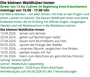 Die kleinen Waldhüter:innen Kinder von 1,5 bis 3 Jahren (in Begleitung eines Erwachsenen) montags von 15.00 - 17.00 Uhr Die Welt entdecken – mit allen Sinnen, mit Erde an den Fingern und einem Lächeln im Gesicht. Die kleinen Waldhüter:innen sind kleine Entdecker:innen, die im Frühling mit offenen Augen, neugierigen Händen und viel Abenteuerlust in die Waldsaison starten. Die kleinen Waldhüter:innen 13.04.2026 … lernen sich kennen 20.04.2026 … gehen auf Becherlupen-Safari 27.04.2026 … bauen eine Murmelbahn aus Holz 04.05.2026 … spüren die Energie des Waldes 11.05.2026 … umarmen Bäume, vergleichen ihre Rinden, 18.05.2026 … werden kreativ mit Ton 01.06.2026 … feiern zum Abschluss ein gemütliches Picknick Leitung: Verena Uphoff Lernort Waldschule Cappenberg Teilnahmegebühr: 70,00 € pro Eltern-Kind-Team Anmeldung:bis zum 06.04.2026 für alle 7 Veranstaltungen 