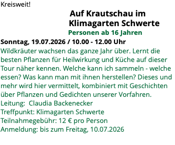 Kreisweit! Auf Krautschau im Klimagarten Schwerte Personen ab 16 Jahren Sonntag, 19.07.2026 / 10.00 - 12.00 Uhr Wildkräuter wachsen das ganze Jahr über. Lernt die besten Pflanzen für Heilwirkung und Küche auf dieser Tour näher kennen. Welche kann ich sammeln - welche essen? Was kann man mit ihnen herstellen? Dieses und mehr wird hier vermittelt, kombiniert mit Geschichten über Pflanzen und Gedichten unserer Vorfahren. Leitung: Claudia Backenecker Treffpunkt: Klimagarten Schwerte Teilnahmegebühr: 12 € pro Person Anmeldung: bis zum Freitag, 10.07.2026 