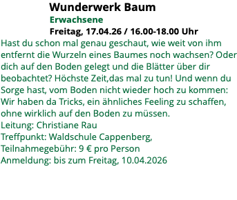 &nbsp;Wunderwerk Baum Erwachsene Freitag, 17.04.26 / 16.00-18.00 Uhr Hast du schon mal genau geschaut, wie weit von ihm entfernt die Wurzeln eines Baumes noch wachsen? Oder dich auf den Boden gelegt und die Blätter über dir beobachtet? Höchste Zeit,das mal zu tun! Und wenn du Sorge hast, vom Boden nicht wieder hoch zu kommen: Wir haben da Tricks, ein ähnliches Feeling zu schaffen, ohne wirklich auf den Boden zu müssen. Leitung: Christiane Rau Treffpunkt: Waldschule Cappenberg, Teilnahmegebühr: 9 € pro Person Anmeldung: bis zum Freitag, 10.04.2026 