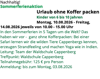 Nachhaltig! Sommerferienaktion Urlaub ohne Koffer packen Kinder von 6 bis 10 Jahren Montag, 10.08.2026 - Freitag, 14.08.2026 jeweils von 10.00 - 15.00 Uhr In den Sommerferien in 5 Tagen um die Welt? Das haben wir vor - ganz ohne Kofferpacken: Bei einer Safari lernen wir die wilden Tiere Cappenbergs kennen, erzeugen Strandfeeling und machen Yoga wie in Indien. Leitung: Team der Waldschule Cappenberg Treffpunkt: Waldschule Cappenberg Teilnahmegebühr: 125 € pro Person Anmeldung: bis zum Montag, 03.08.2026 