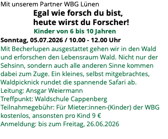 Mit unserem Partner WBG Lünen Egal wie forsch du bist, heute wirst du Forscher! Kinder von 6 bis 10 Jahren Sonntag, 05.07.2026 / 10.00 - 12.00 Uhr Mit Becherlupen ausgestattet gehen wir in den Wald und erforschen den Lebensraum Wald. Nicht nur der Sehsinn, sondern auch alle anderen Sinne kommen dabei zum Zuge. Ein kleines, selbst mitgebrachtes, Waldpicknick rundet die spannende Safari ab. Leitung: Ansgar Weiermann Treffpunkt: Waldschule Cappenberg Teilnahmegebühr: Für Mieter:innen-(Kinder) der WBG kostenlos, ansonsten pro Kind 9 € Anmeldung: bis zum Freitag, 26.06.2026