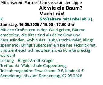 Mit unserem Partner Sparkasse an der Lippe Alt wie ein Baum? Macht nix! K Großeltern mit Enkel ab 3 J. Samstag, 16.05.2026 / 15.00 - 17.00 Uhr Mit den Großeltern in den Wald gehen, Bäume entdecken, die älter sind als deine Oma und herausfinden, wohin das Laub verschwindet. Klingt spannend? Bringt außerdem ein kleines Picknick mit und zieht euch schmutzfest an, es könnte dreckig werden! Leitung: Birgitt Arndt-Krüger Treffpunkt: Waldschule Cappenberg, Teilnahmegebühr: Erwachsene 9 €, Kinder 6 € Anmeldung: bis zum Donnerstag, 07.05.2026 