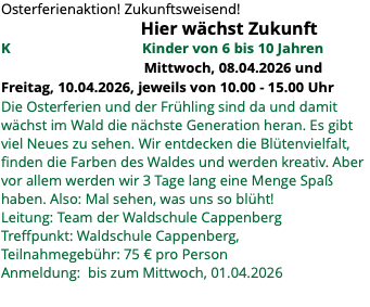 Osterferienaktion! Zukunftsweisend! Hier wächst Zukunft K Kinder von 6 bis 10 Jahren Mittwoch, 08.04.2026 und Freitag, 10.04.2026, jeweils von 10.00 - 15.00 Uhr Die Osterferien und der Frühling sind da und damit wächst im Wald die nächste Generation heran. Es gibt viel Neues zu sehen. Wir entdecken die Blütenvielfalt, finden die Farben des Waldes und werden kreativ. Aber vor allem werden wir 3 Tage lang eine Menge Spaß haben. Also: Mal sehen, was uns so blüht! Leitung: Team der Waldschule Cappenberg Treffpunkt: Waldschule Cappenberg, Teilnahmegebühr: 75 € pro Person Anmeldung: bis zum Mittwoch, 01.04.2026 