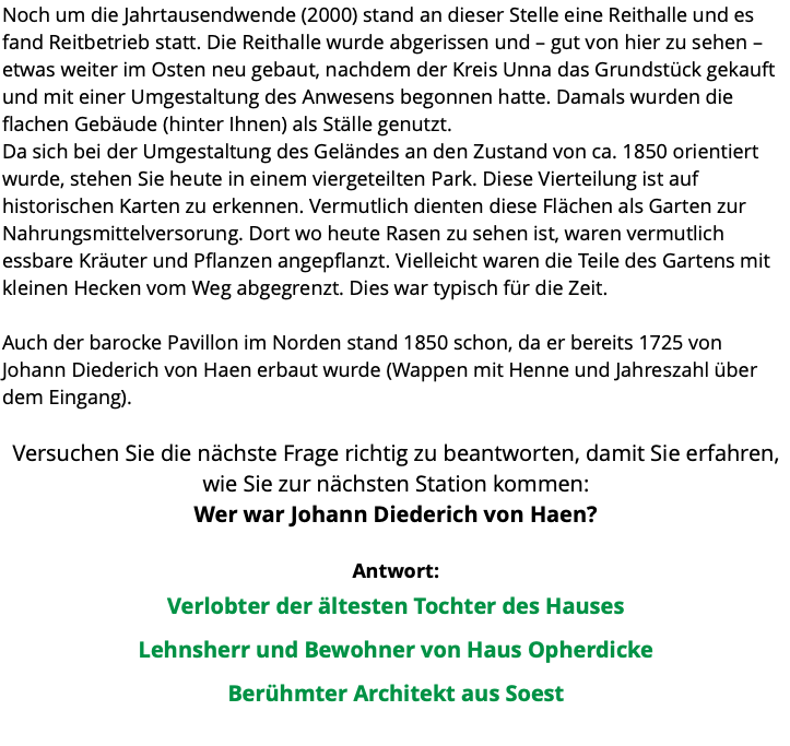 Noch um die Jahrtausendwende (2000) stand an dieser Stelle eine Reithalle und es fand Reitbetrieb statt. Die Reithalle wurde abgerissen und – gut von hier zu sehen – etwas weiter im Osten neu gebaut, nachdem der Kreis Unna das Grundstück gekauft und mit einer Umgestaltung des Anwesens begonnen hatte. Damals wurden die flachen Gebäude (hinter Ihnen) als Ställe genutzt. Da sich bei der Umgestaltung des Geländes an den Zustand von ca. 1850 orientiert wurde, stehen Sie heute in einem viergeteilten Park. Diese Vierteilung ist auf historischen Karten zu erkennen. Vermutlich dienten diese Flächen als Garten zur Nahrungsmittelversorung. Dort wo heute Rasen zu sehen ist, waren vermutlich essbare Kräuter und Pflanzen angepflanzt. Vielleicht waren die Teile des Gartens mit kleinen Hecken vom Weg abgegrenzt. Dies war typisch für die Zeit. Auch der barocke Pavillon im Norden stand 1850 schon, da er bereits 1725 von Johann Diederich von Haen erbaut wurde (Wappen mit Henne und Jahreszahl über dem Eingang).  Versuchen Sie die nächste Frage richtig zu beantworten, damit Sie erfahren, wie Sie zur nächsten Station kommen: Wer war Johann Diederich von Haen? Antwort: Verlobter der ältesten Tochter des Hauses Lehnsherr und Bewohner von Haus Opherdicke Berühmter Architekt aus Soest 