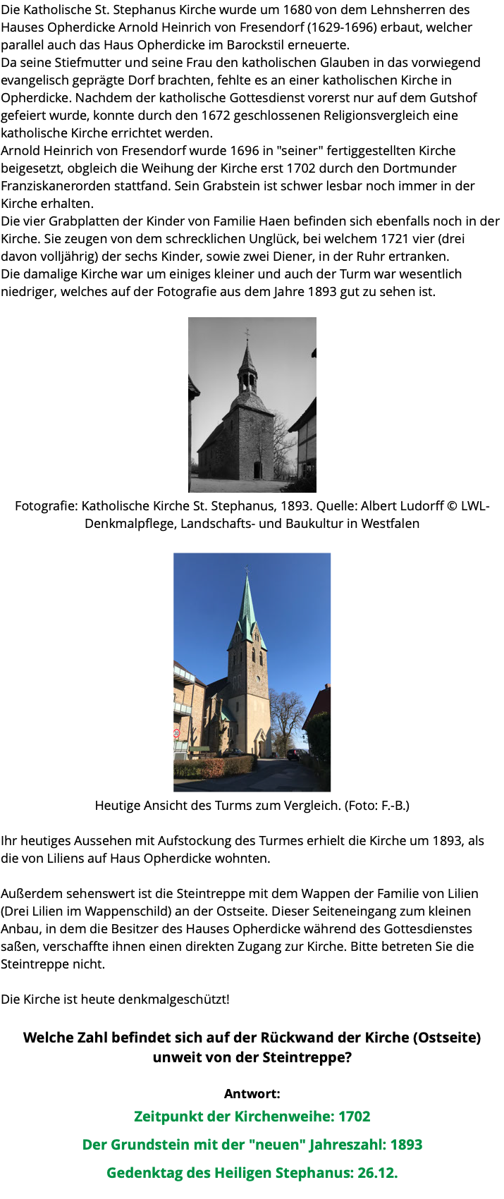 Die Katholische St. Stephanus Kirche wurde um 1680 von dem Lehnsherren des Hauses Opherdicke Arnold Heinrich von Fresendorf (1629-1696) erbaut, welcher parallel auch das Haus Opherdicke im Barockstil erneuerte. Da seine Stiefmutter und seine Frau den katholischen Glauben in das vorwiegend evangelisch geprägte Dorf brachten, fehlte es an einer katholischen Kirche in Opherdicke. Nachdem der katholische Gottesdienst vorerst nur auf dem Gutshof gefeiert wurde, konnte durch den 1672 geschlossenen Religionsvergleich eine katholische Kirche errichtet werden. Arnold Heinrich von Fresendorf wurde 1696 in "seiner" fertiggestellten Kirche beigesetzt, obgleich die Weihung der Kirche erst 1702 durch den Dortmunder Franziskanerorden stattfand. Sein Grabstein ist schwer lesbar noch immer in der Kirche erhalten. Die vier Grabplatten der Kinder von Familie Haen befinden sich ebenfalls noch in der Kirche. Sie zeugen von dem schrecklichen Unglück, bei welchem 1721 vier (drei davon volljährig) der sechs Kinder, sowie zwei Diener, in der Ruhr ertranken. Die damalige Kirche war um einiges kleiner und auch der Turm war wesentlich niedriger, welches auf der Fotografie aus dem Jahre 1893 gut zu sehen ist. ﷯ Fotografie: Katholische Kirche St. Stephanus, 1893. Quelle: Albert Ludorff © LWL-Denkmalpflege, Landschafts- und Baukultur in Westfalen ﷯ Heutige Ansicht des Turms zum Vergleich. (Foto: F.-B.) Ihr heutiges Aussehen mit Aufstockung des Turmes erhielt die Kirche um 1893, als die von Liliens auf Haus Opherdicke wohnten. Außerdem sehenswert ist die Steintreppe mit dem Wappen der Familie von Lilien (Drei Lilien im Wappenschild) an der Ostseite. Dieser Seiteneingang zum kleinen Anbau, in dem die Besitzer des Hauses Opherdicke während des Gottesdienstes saßen, verschaffte ihnen einen direkten Zugang zur Kirche. Bitte betreten Sie die Steintreppe nicht. Die Kirche ist heute denkmalgeschützt! Welche Zahl befindet sich auf der Rückwand der Kirche (Ostseite) unweit von der Steintreppe? Antwort: Zeitpunkt der Kirchenweihe: 1702 Der Grundstein mit der "neuen" Jahreszahl: 1893 Gedenktag des Heiligen Stephanus: 26.12. 