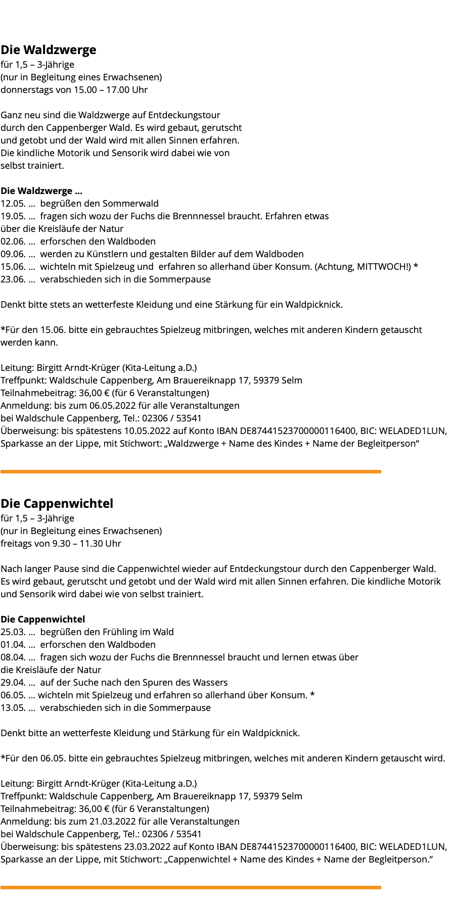 &nbsp;1,5 – 3 Jährige – Die Waldzwerge, Die Cappenwichtel Die Waldzwerge für 1,5 – 3-Jährige (nur in Begleitung eines Erwachsenen) donnerstags von 15.00 – 17.00 Uhr Ganz neu sind die Waldzwerge auf Entdeckungstour durch den Cappenberger Wald. Es wird gebaut, gerutscht und getobt und der Wald wird mit allen Sinnen erfahren. Die kindliche Motorik und Sensorik wird dabei wie von selbst trainiert. Die Waldzwerge ... 12.05. … begrüßen den Sommerwald 19.05. … fragen sich wozu der Fuchs die Brennnessel braucht. Erfahren etwas über die Kreisläufe der Natur 02.06. … erforschen den Waldboden 09.06. … werden zu Künstlern und gestalten Bilder auf dem Waldboden 15.06. … wichteln mit Spielzeug und erfahren so allerhand über Konsum. (Achtung, MITTWOCH!) * 23.06. … verabschieden sich in die Sommerpause Denkt bitte stets an wetterfeste Kleidung und eine Stärkung für ein Waldpicknick. *Für den 15.06. bitte ein gebrauchtes Spielzeug mitbringen, welches mit anderen Kindern getauscht werden kann. Leitung: Birgitt Arndt-Krüger (Kita-Leitung a.D.) Treffpunkt: Waldschule Cappenberg, Am Brauereiknapp 17, 59379 Selm Teilnahmebeitrag: 36,00 € (für 6 Veranstaltungen) Anmeldung: bis zum 06.05.2022 für alle Veranstaltungen bei Waldschule Cappenberg, Tel.: 02306 / 53541 Überweisung: bis spätestens 10.05.2022 auf Konto IBAN DE87441523700000116400, BIC: WELADED1LUN, Sparkasse an der Lippe, mit Stichwort: „Waldzwerge + Name des Kindes + Name der Begleitperson“ ﷯ Die Cappenwichtel für 1,5 – 3-Jährige (nur in Begleitung eines Erwachsenen) freitags von 9.30 – 11.30 Uhr Nach langer Pause sind die Cappenwichtel wieder auf Entdeckungstour durch den Cappenberger Wald. Es wird gebaut, gerutscht und getobt und der Wald wird mit allen Sinnen erfahren. Die kindliche Motorik und Sensorik wird dabei wie von selbst trainiert. Die Cappenwichtel 25.03. … begrüßen den Frühling im Wald 01.04. … erforschen den Waldboden 08.04. … fragen sich wozu der Fuchs die Brennnessel braucht und lernen etwas über die Kreisläufe der Natur 29.04. … auf der Suche nach den Spuren des Wassers 06.05. … wichteln mit Spielzeug und erfahren so allerhand über Konsum. * 13.05. … verabschieden sich in die Sommerpause Denkt bitte an wetterfeste Kleidung und Stärkung für ein Waldpicknick. *Für den 06.05. bitte ein gebrauchtes Spielzeug mitbringen, welches mit anderen Kindern getauscht wird. Leitung: Birgitt Arndt-Krüger (Kita-Leitung a.D.) Treffpunkt: Waldschule Cappenberg, Am Brauereiknapp 17, 59379 Selm Teilnahmebeitrag: 36,00 € (für 6 Veranstaltungen) Anmeldung: bis zum 21.03.2022 für alle Veranstaltungen bei Waldschule Cappenberg, Tel.: 02306 / 53541 Überweisung: bis spätestens 23.03.2022 auf Konto IBAN DE87441523700000116400, BIC: WELADED1LUN, Sparkasse an der Lippe, mit Stichwort: „Cappenwichtel + Name des Kindes + Name der Begleitperson.“ ﷯ 