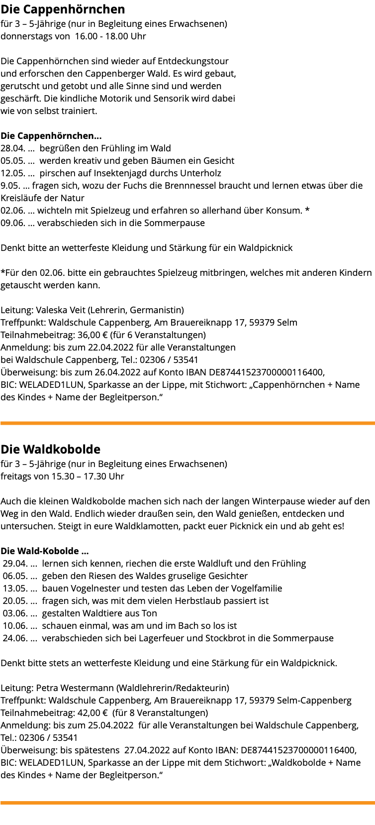 Die Cappenhörnchen für 3 – 5-Jährige (nur in Begleitung eines Erwachsenen) donnerstags von 16.00 - 18.00 Uhr Die Cappenhörnchen sind wieder auf Entdeckungstour und erforschen den Cappenberger Wald. Es wird gebaut, gerutscht und getobt und alle Sinne sind und werden geschärft. Die kindliche Motorik und Sensorik wird dabei wie von selbst trainiert. Die Cappenhörnchen... 28.04. … begrüßen den Frühling im Wald 05.05. … werden kreativ und geben Bäumen ein Gesicht 12.05. … pirschen auf Insektenjagd durchs Unterholz 9.05. … fragen sich, wozu der Fuchs die Brennnessel braucht und lernen etwas über die Kreisläufe der Natur 02.06. … wichteln mit Spielzeug und erfahren so allerhand über Konsum. * 09.06. … verabschieden sich in die Sommerpause Denkt bitte an wetterfeste Kleidung und Stärkung für ein Waldpicknick *Für den 02.06. bitte ein gebrauchtes Spielzeug mitbringen, welches mit anderen Kindern getauscht werden kann. Leitung: Valeska Veit (Lehrerin, Germanistin) Treffpunkt: Waldschule Cappenberg, Am Brauereiknapp 17, 59379 Selm Teilnahmebeitrag: 36,00 € (für 6 Veranstaltungen) Anmeldung: bis zum 22.04.2022 für alle Veranstaltungen bei Waldschule Cappenberg, Tel.: 02306 / 53541 Überweisung: bis zum 26.04.2022 auf Konto IBAN DE87441523700000116400, BIC: WELADED1LUN, Sparkasse an der Lippe, mit Stichwort: „Cappenhörnchen + Name des Kindes + Name der Begleitperson.“ ﷯ Die Waldkobolde für 3 – 5-Jährige (nur in Begleitung eines Erwachsenen) freitags von 15.30 – 17.30 Uhr Auch die kleinen Waldkobolde machen sich nach der langen Winterpause wieder auf den Weg in den Wald. Endlich wieder draußen sein, den Wald genießen, entdecken und untersuchen. Steigt in eure Waldklamotten, packt euer Picknick ein und ab geht es! Die Wald-Kobolde ... 29.04. ... lernen sich kennen, riechen die erste Waldluft und den Frühling 06.05. ... geben den Riesen des Waldes gruselige Gesichter 13.05. ... bauen Vogelnester und testen das Leben der Vogelfamilie 20.05. ... fragen sich, was mit dem vielen Herbstlaub passiert ist 03.06. ... gestalten Waldtiere aus Ton 10.06. ... schauen einmal, was am und im Bach so los ist 24.06. ... verabschieden sich bei Lagerfeuer und Stockbrot in die Sommerpause Denkt bitte stets an wetterfeste Kleidung und eine Stärkung für ein Waldpicknick. Leitung: Petra Westermann (Waldlehrerin/Redakteurin) Treffpunkt: Waldschule Cappenberg, Am Brauereiknapp 17, 59379 Selm-Cappenberg Teilnahmebeitrag: 42,00 € (für 8 Veranstaltungen) Anmeldung: bis zum 25.04.2022 für alle Veranstaltungen bei Waldschule Cappenberg, Tel.: 02306 / 53541 Überweisung: bis spätestens 27.04.2022 auf Konto IBAN: DE87441523700000116400, BIC: WELADED1LUN, Sparkasse an der Lippe mit dem Stichwort: „Waldkobolde + Name des Kindes + Name der Begleitperson.“ ﷯ 