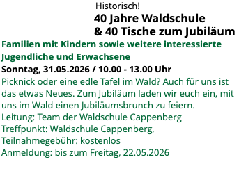 &nbsp;Historisch! 40 Jahre Waldschule & 40 Tische zum Jubiläum Familien mit Kindern sowie weitere interessierte Jugendliche und Erwachsene Sonntag, 31.05.2026 / 10.00 - 13.00 Uhr Picknick oder eine edle Tafel im Wald? Auch für uns ist das etwas Neues. Zum Jubiläum laden wir euch ein, mit uns im Wald einen Jubiläumsbrunch zu feiern. Leitung: Team der Waldschule Cappenberg Treffpunkt: Waldschule Cappenberg, Teilnahmegebühr: kostenlos Anmeldung: bis zum Freitag, 22.05.2026